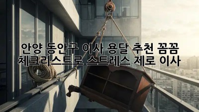 안양 동안구 이사 용달 추천: 꼼꼼 체크리스트로 스트레스 제로 이사!